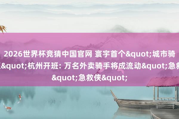 2026世界杯竞猜中国官网 寰宇首个"城市骑士急救认证"杭州开班: 万名外卖骑手将成流动"急救侠"