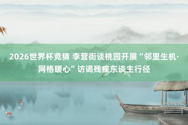 2026世界杯竞猜 李营街谈桃园开展“邻里生机·网格暖心”访谒残疾东谈主行径