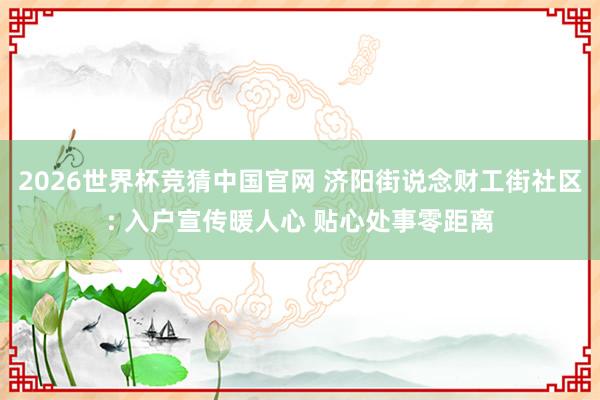 2026世界杯竞猜中国官网 济阳街说念财工街社区: 入户宣传暖人心 贴心处事零距离