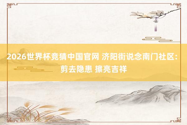 2026世界杯竞猜中国官网 济阳街说念南门社区: 剪去隐患 擦亮吉祥