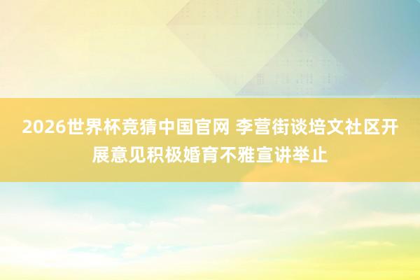 2026世界杯竞猜中国官网 李营街谈培文社区开展意见积极婚育不雅宣讲举止