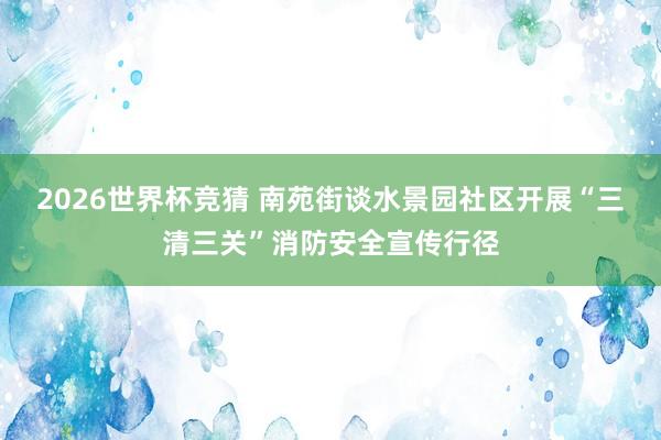 2026世界杯竞猜 南苑街谈水景园社区开展“三清三关”消防安全宣传行径