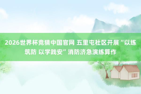 2026世界杯竞猜中国官网 五里屯社区开展“以练筑防 以学践安”消防济急演练算作
