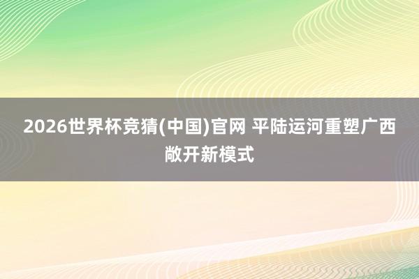 2026世界杯竞猜(中国)官网 平陆运河重塑广西敞开新模式