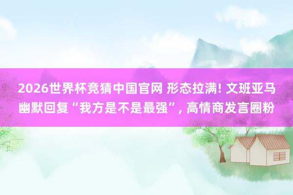 2026世界杯竞猜中国官网 形态拉满! 文班亚马幽默回复“我方是不是最强”, 高情商发言圈粉