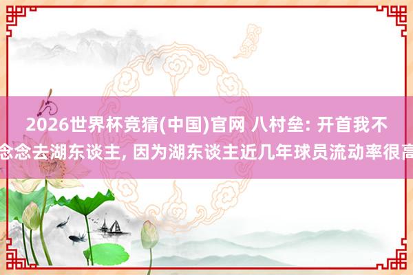 2026世界杯竞猜(中国)官网 八村垒: 开首我不念念去湖东谈主， 因为湖东谈主近几年球员流动率很高