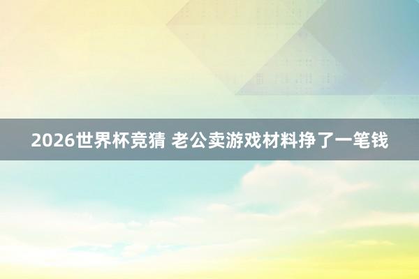 2026世界杯竞猜 老公卖游戏材料挣了一笔钱