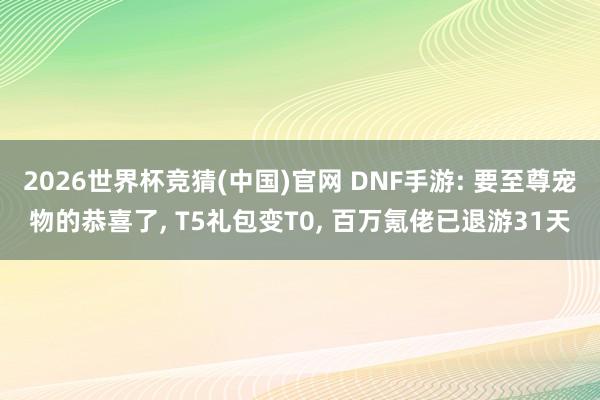 2026世界杯竞猜(中国)官网 DNF手游: 要至尊宠物的恭喜了, T5礼包变T0, 百万氪佬已退游31天