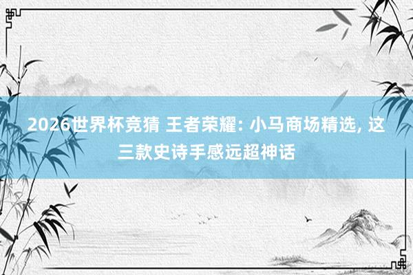 2026世界杯竞猜 王者荣耀: 小马商场精选, 这三款史诗手感远超神话