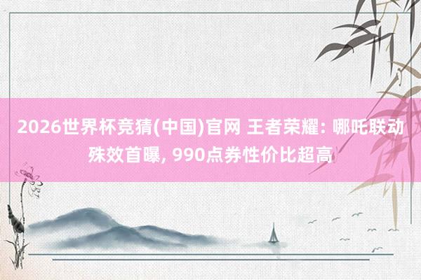 2026世界杯竞猜(中国)官网 王者荣耀: 哪吒联动殊效首曝， 990点券性价比超高