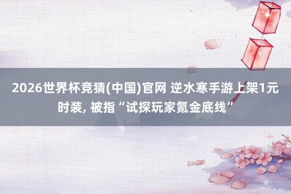 2026世界杯竞猜(中国)官网 逆水寒手游上架1元时装, 被指“试探玩家氪金底线”