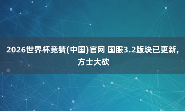 2026世界杯竞猜(中国)官网 国服3.2版块已更新, 方士大砍