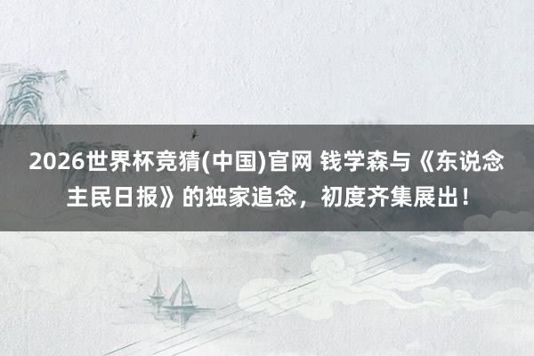 2026世界杯竞猜(中国)官网 钱学森与《东说念主民日报》的独家追念,初度齐集展出!