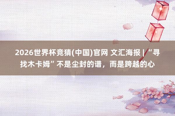 2026世界杯竞猜(中国)官网 文汇海报 | “寻找木卡姆”不是尘封的谱,而是跨越的心