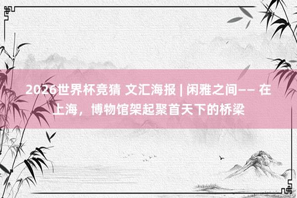 2026世界杯竞猜 文汇海报 | 闲雅之间—— 在上海,博物馆架起聚首天下的桥梁