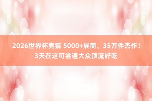 2026世界杯竞猜 5000+展商、35万件杰作!3天在这可尝遍大众顶流好吃