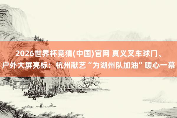 2026世界杯竞猜(中国)官网 真义叉车球门、户外大屏亮标：杭州献艺“为湖州队加油”暖心一幕