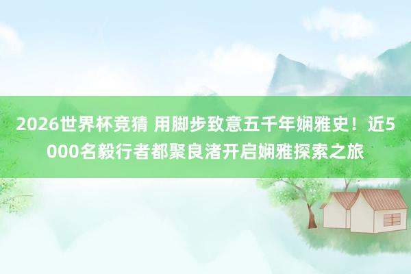 2026世界杯竞猜 用脚步致意五千年娴雅史!近5000名毅行者都聚良渚开启娴雅探索之旅