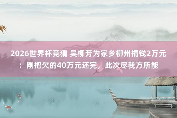 2026世界杯竞猜 吴柳芳为家乡柳州捐钱2万元:刚把欠的40万元还完,此次尽我方所能