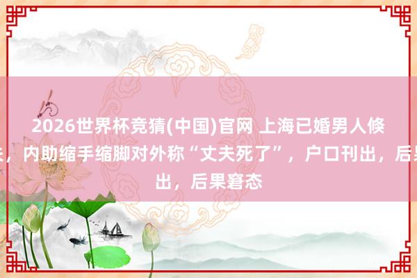 2026世界杯竞猜(中国)官网 上海已婚男人倏得消失,内助缩手缩脚对外称“丈夫死了”,户口刊出,后果窘态