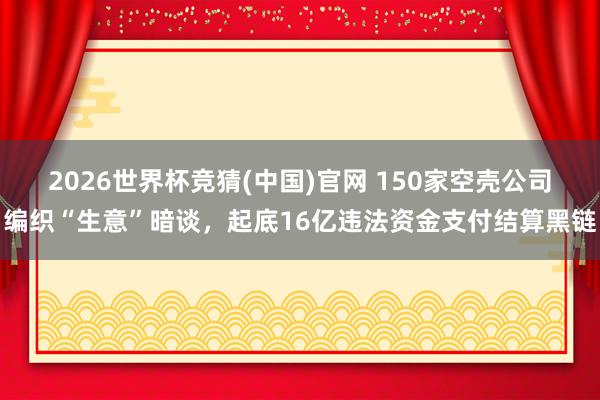 2026世界杯竞猜(中国)官网 150家空壳公司编织“生意”暗谈,起底16亿违法资金支付结算黑链