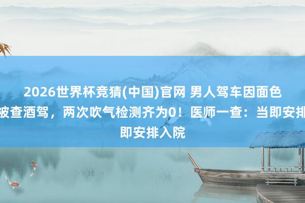 2026世界杯竞猜(中国)官网 男人驾车因面色潮红被查酒驾，两次吹气检测齐为0！医师一查：当即安排入院