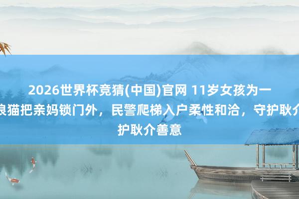2026世界杯竞猜(中国)官网 11岁女孩为一只流浪猫把亲妈锁门外,民警爬梯入户柔性和洽,守护耿介善意