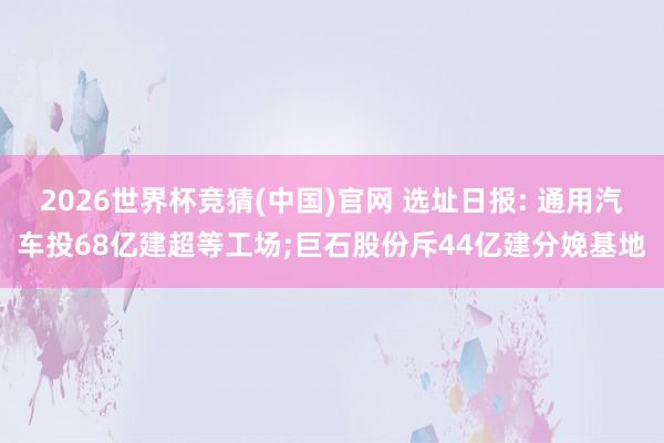 2026世界杯竞猜(中国)官网 选址日报: 通用汽车投68亿建超等工场;巨石股份斥44亿建分娩基地