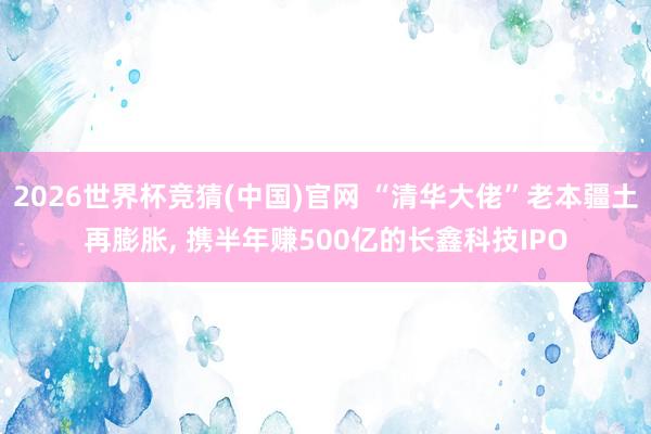 2026世界杯竞猜(中国)官网 “清华大佬”老本疆土再膨胀, 携半年赚500亿的长鑫科技IPO