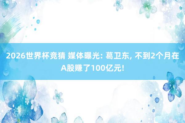 2026世界杯竞猜 媒体曝光: 葛卫东, 不到2个月在A股赚了100亿元!