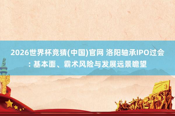 2026世界杯竞猜(中国)官网 洛阳轴承IPO过会: 基本面、霸术风险与发展远景瞻望