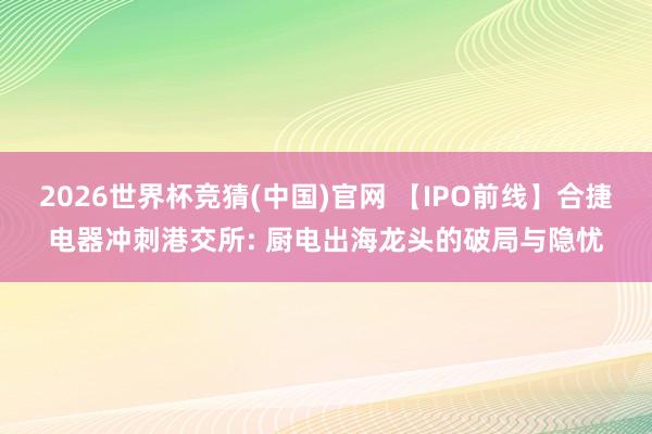 2026世界杯竞猜(中国)官网 【IPO前线】合捷电器冲刺港交所: 厨电出海龙头的破局与隐忧