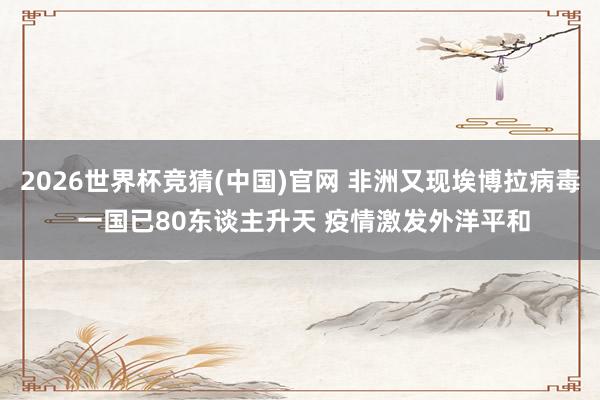 2026世界杯竞猜(中国)官网 非洲又现埃博拉病毒 一国已80东谈主升天 疫情激发外洋平和