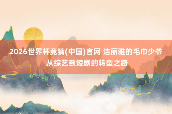 2026世界杯竞猜(中国)官网 洁丽雅的毛巾少爷 从综艺到短剧的转型之路