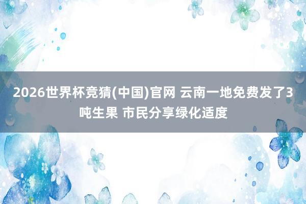 2026世界杯竞猜(中国)官网 云南一地免费发了3吨生果 市民分享绿化适度