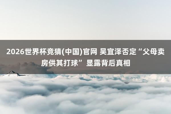 2026世界杯竞猜(中国)官网 吴宜泽否定“父母卖房供其打球” 显露背后真相