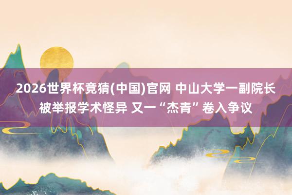 2026世界杯竞猜(中国)官网 中山大学一副院长被举报学术怪异 又一“杰青”卷入争议