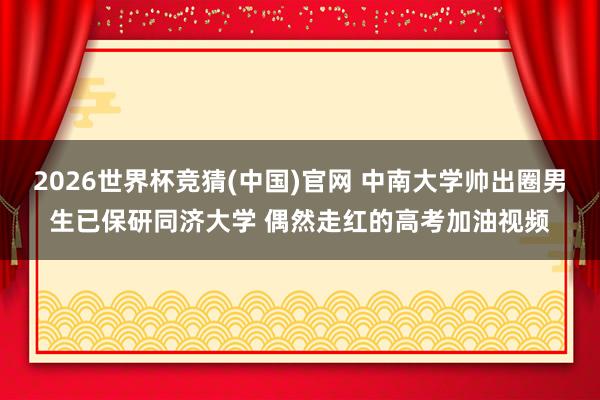 2026世界杯竞猜(中国)官网 中南大学帅出圈男生已保研同济大学 偶然走红的高考加油视频
