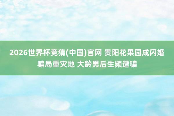 2026世界杯竞猜(中国)官网 贵阳花果园成闪婚骗局重灾地 大龄男后生频遭骗