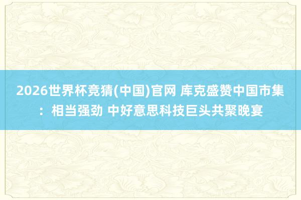 2026世界杯竞猜(中国)官网 库克盛赞中国市集：相当强劲 中好意思科技巨头共聚晚宴