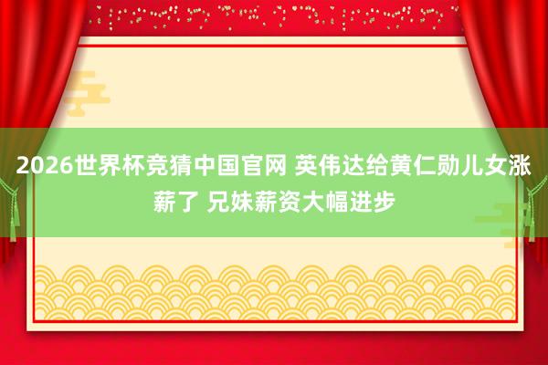 2026世界杯竞猜中国官网 英伟达给黄仁勋儿女涨薪了 兄妹薪资大幅进步