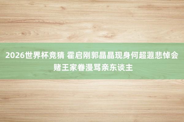 2026世界杯竞猜 霍启刚郭晶晶现身何超蕸悲悼会 赌王家眷漫骂亲东谈主