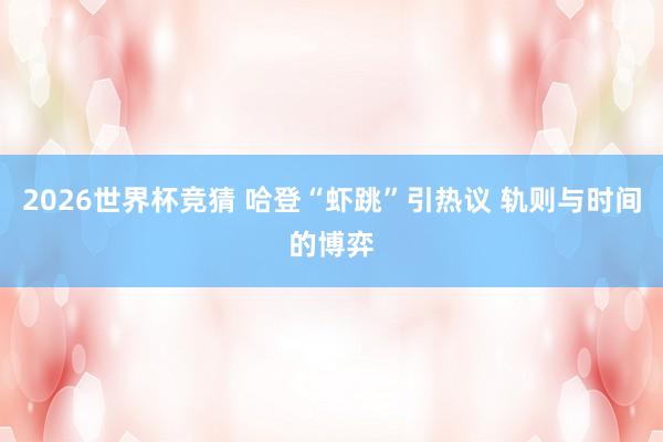2026世界杯竞猜 哈登“虾跳”引热议 轨则与时间的博弈
