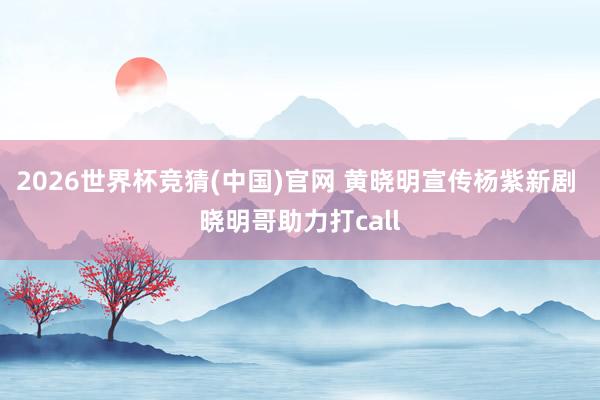 2026世界杯竞猜(中国)官网 黄晓明宣传杨紫新剧 晓明哥助力打call