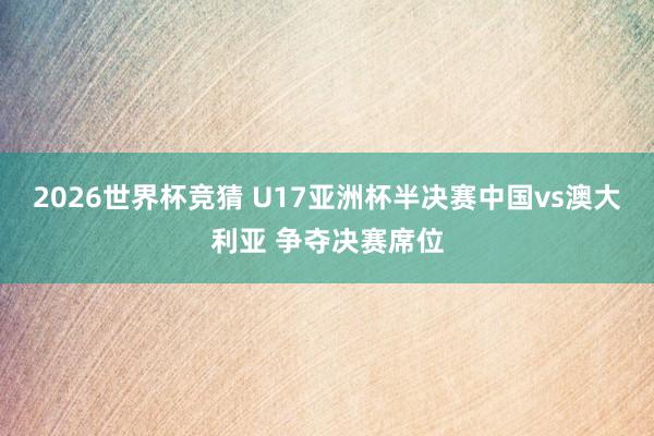 2026世界杯竞猜 U17亚洲杯半决赛中国vs澳大利亚 争夺决赛席位