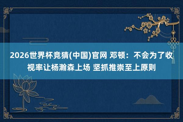 2026世界杯竞猜(中国)官网 邓顿:不会为了收视率让杨瀚森上场 坚抓推崇至上原则