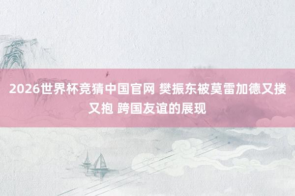 2026世界杯竞猜中国官网 樊振东被莫雷加德又搂又抱 跨国友谊的展现
