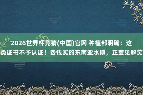 2026世界杯竞猜(中国)官网 种植部明确:这类证书不予认证!费钱买的东南亚水博,正变见解笑