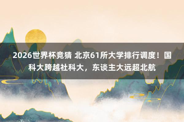 2026世界杯竞猜 北京61所大学排行调度!国科大跨越社科大,东谈主大远超北航