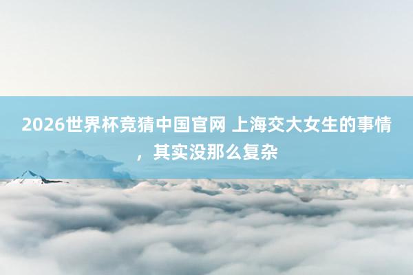 2026世界杯竞猜中国官网 上海交大女生的事情,其实没那么复杂